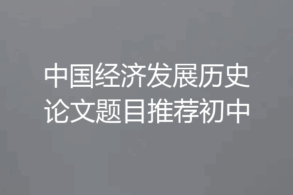 中国经济发展历史论文题目推荐初中
