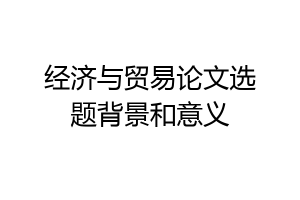 经济与贸易论文选题背景和意义