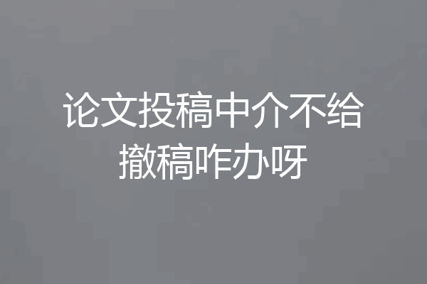 论文投稿中介不给撤稿咋办呀