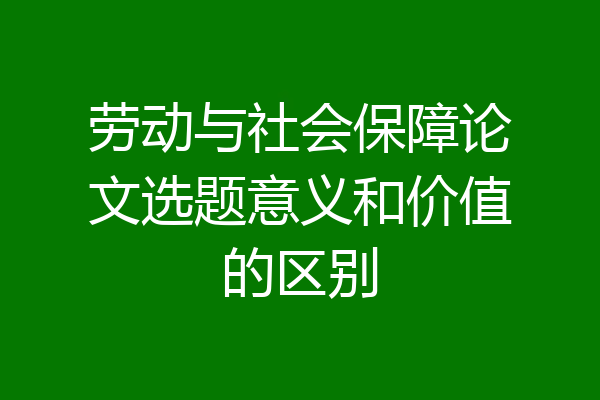 劳动与社会保障论文选题意义和价值的区别