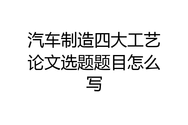 汽车制造四大工艺论文选题题目怎么写