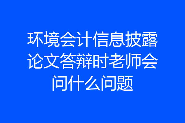 环境会计信息披露论文答辩时老师会问什么问题