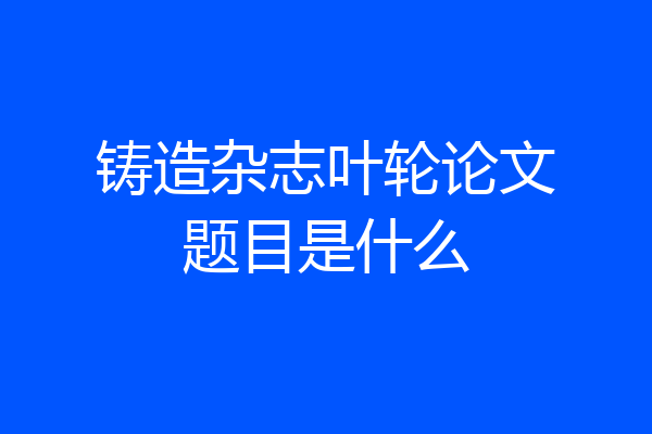 铸造杂志叶轮论文题目是什么