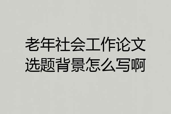 老年社会工作论文选题背景怎么写啊