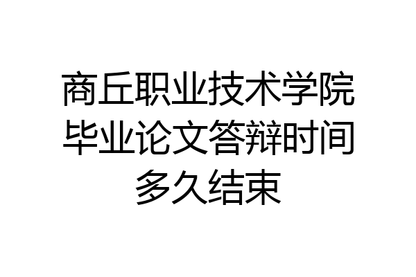 商丘职业技术学院毕业论文答辩时间多久结束