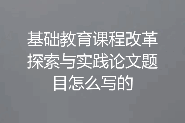 基础教育课程改革探索与实践论文题目怎么写的