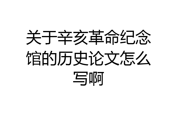 关于辛亥革命纪念馆的历史论文怎么写啊