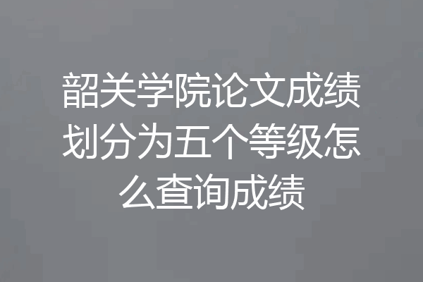 韶关学院论文成绩划分为五个等级怎么查询成绩