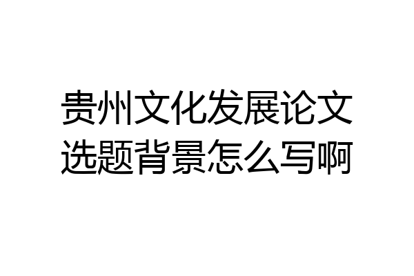 贵州文化发展论文选题背景怎么写啊