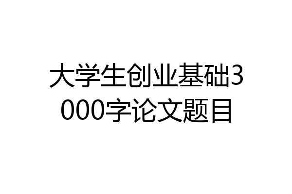 大学生创业基础3000字论文题目