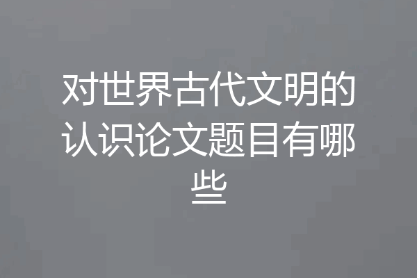 对世界古代文明的认识论文题目有哪些