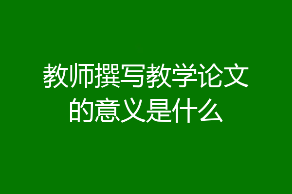 教师撰写教学论文的意义是什么