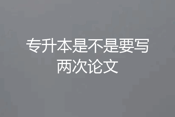 专升本是不是要写两次论文