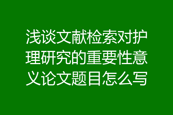 浅谈文献检索对护理研究的重要性意义论文题目怎么写