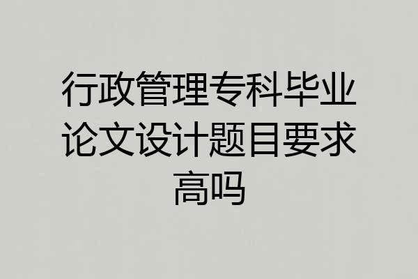 行政管理专科毕业论文设计题目要求高吗