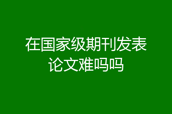 在国家级期刊发表论文难吗吗