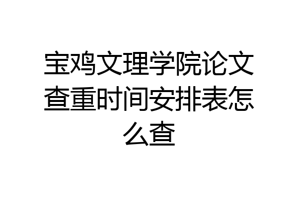 宝鸡文理学院论文查重时间安排表怎么查