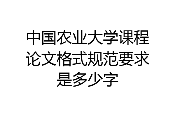 中国农业大学课程论文格式规范要求是多少字