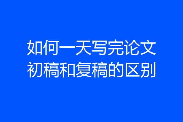 如何一天写完论文初稿和复稿的区别