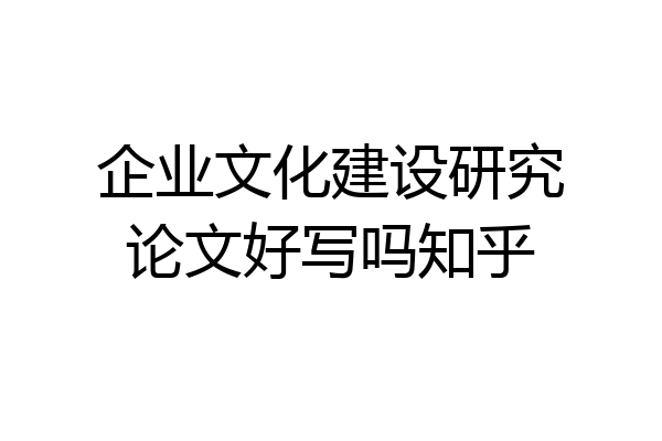 企业文化建设研究论文好写吗知乎