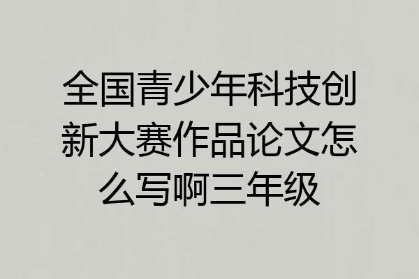 全国青少年科技创新大赛作品论文怎么写啊三年级