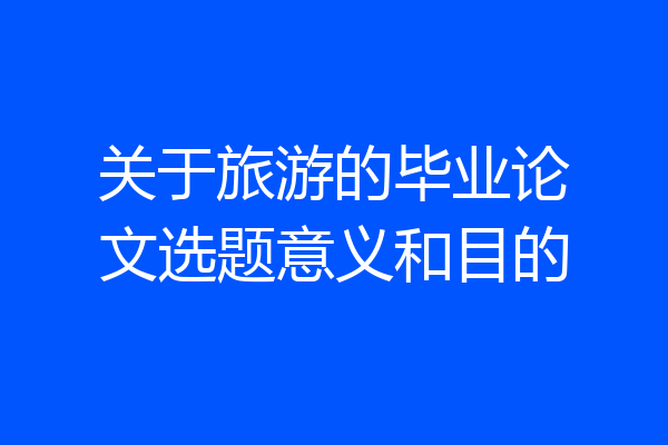 关于旅游的毕业论文选题意义和目的
