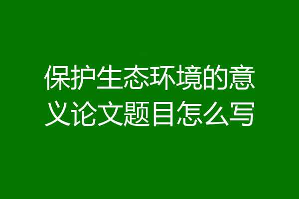 保护生态环境的意义论文题目怎么写
