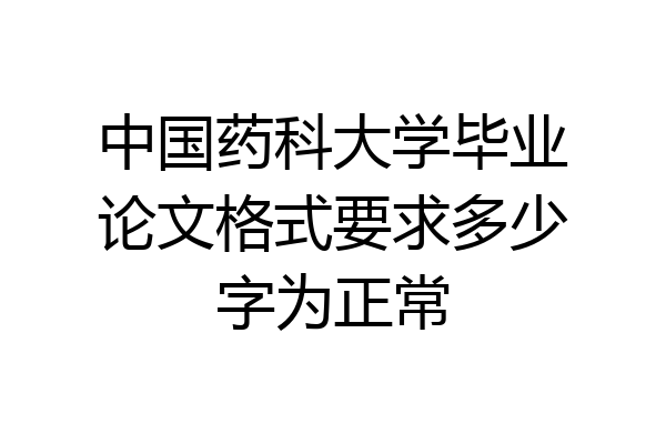 中国药科大学毕业论文格式要求多少字为正常