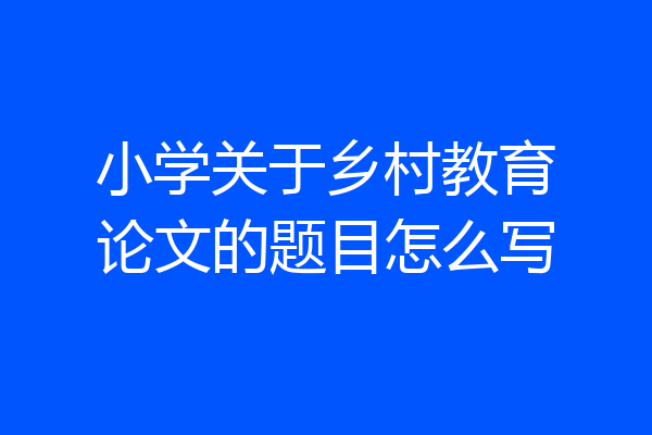 小学关于乡村教育论文的题目怎么写