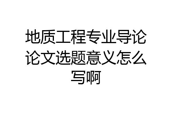 地质工程专业导论论文选题意义怎么写啊