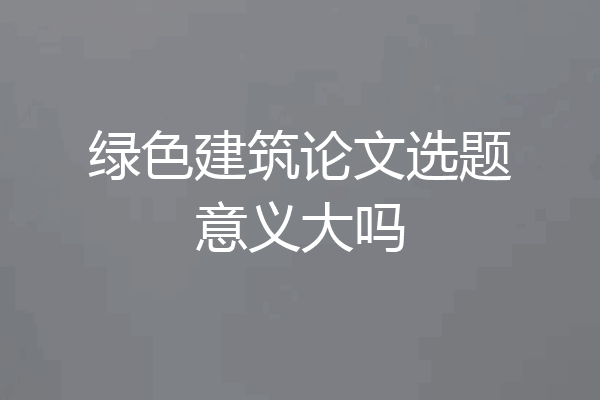 绿色建筑论文选题意义大吗
