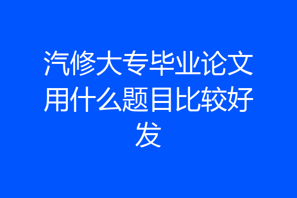 汽修大专毕业论文用什么题目比较好发