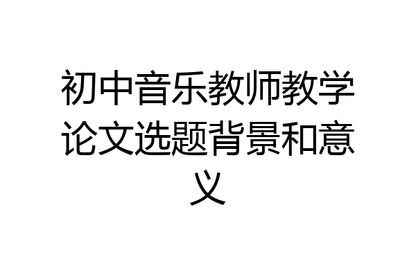初中音乐教师教学论文选题背景和意义
