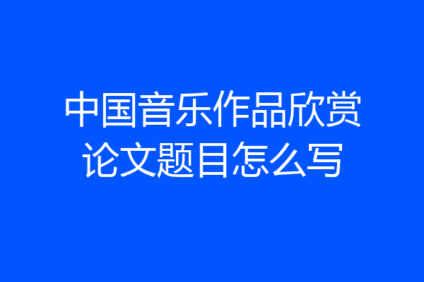 中国音乐作品欣赏论文题目怎么写