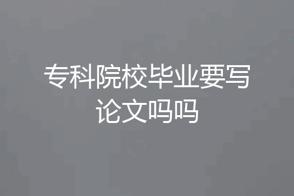 专科院校毕业要写论文吗吗