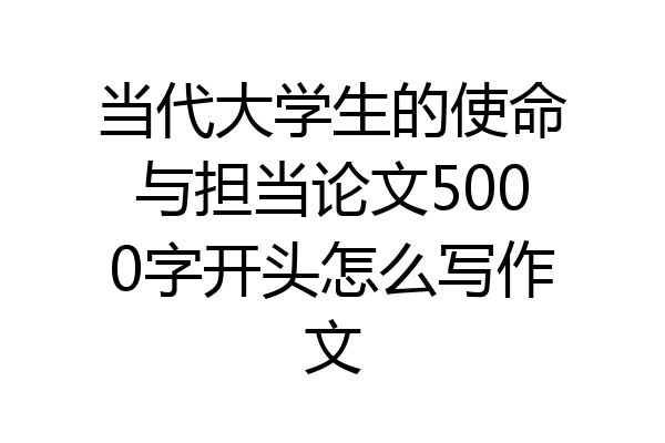 当代大学生的使命与担当论文5000字开头怎么写作文