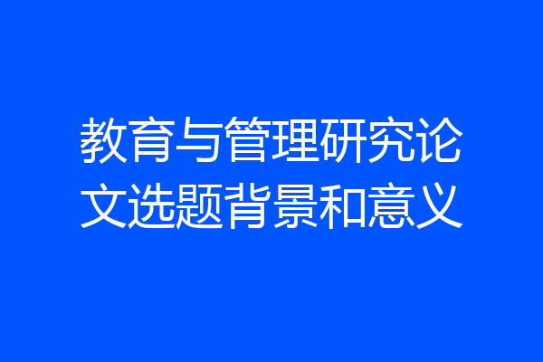 教育与管理研究论文选题背景和意义