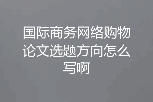 国际商务网络购物论文选题方向怎么写啊