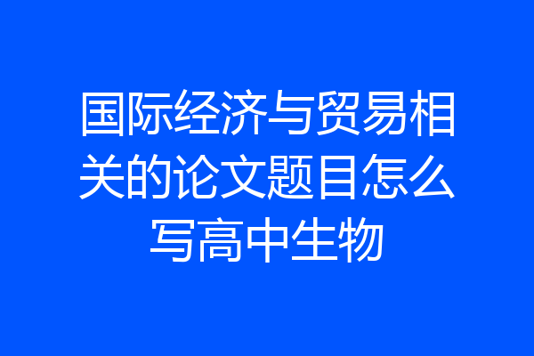 国际经济与贸易相关的论文题目怎么写高中生物