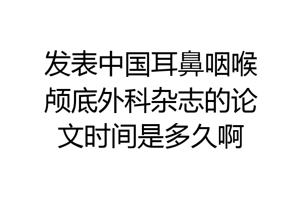 发表中国耳鼻咽喉颅底外科杂志的论文时间是多久啊