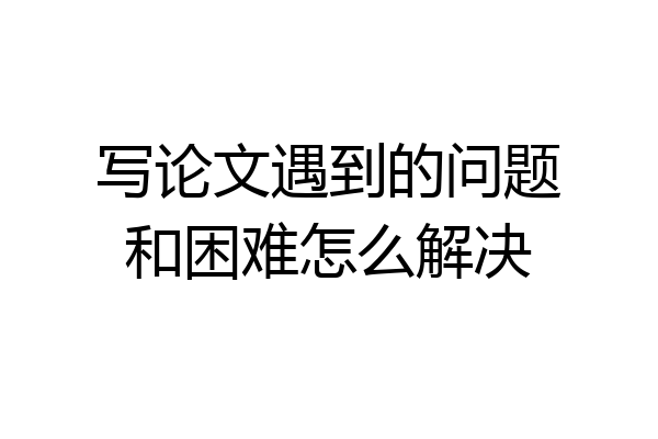 写论文遇到的问题和困难怎么解决