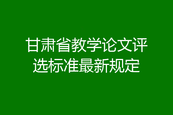 甘肃省教学论文评选标准最新规定