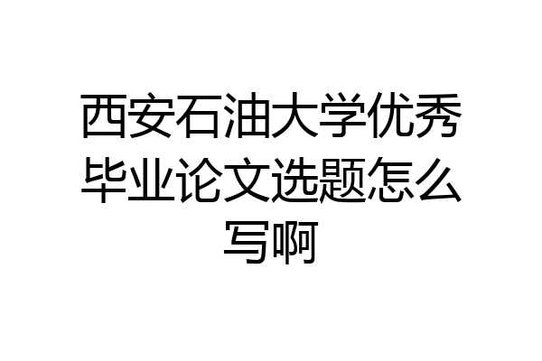 西安石油大学优秀毕业论文选题怎么写啊