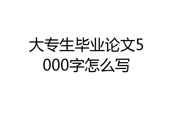 大专生毕业论文5000字怎么写