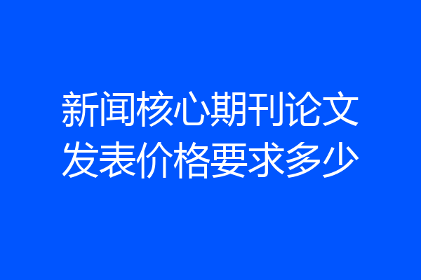 新闻核心期刊论文发表价格要求多少