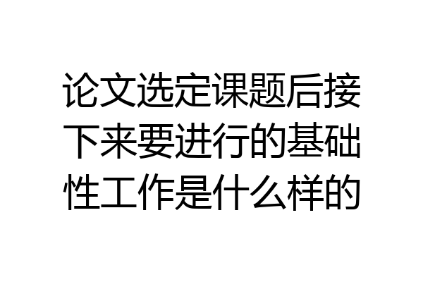 论文选定课题后接下来要进行的基础性工作是什么样的
