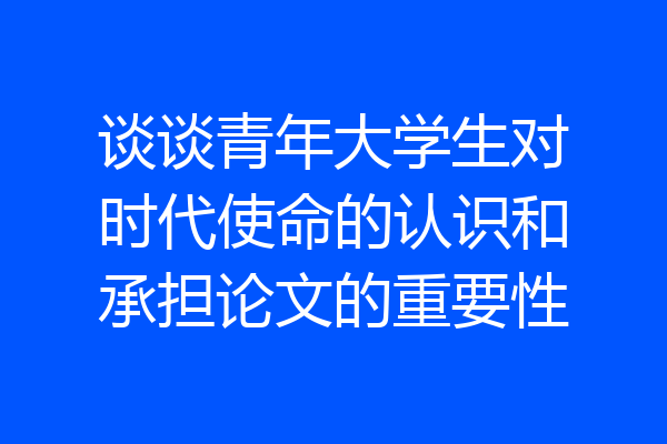 谈谈青年大学生对时代使命的认识和承担论文的重要性