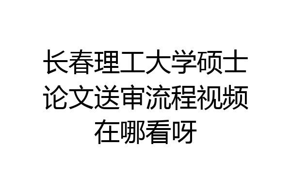 长春理工大学硕士论文送审流程视频在哪看呀