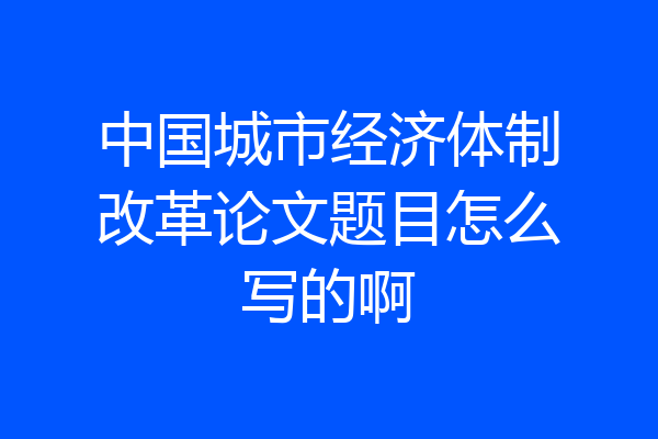 中国城市经济体制改革论文题目怎么写的啊