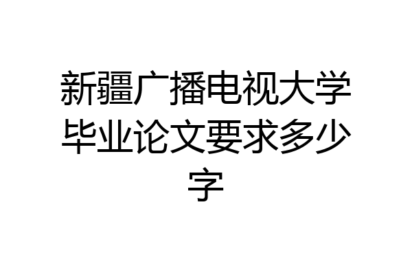 新疆广播电视大学毕业论文要求多少字